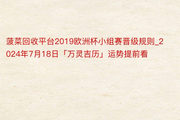 菠菜回收平台2019欧洲杯小组赛晋级规则_2024年7月18日「万灵吉历」运势提前看