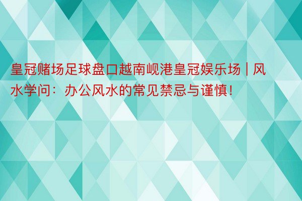 皇冠赌场足球盘口越南岘港皇冠娱乐场 | 风水学问：办公风水的常见禁忌与谨慎！