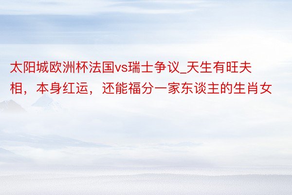 太阳城欧洲杯法国vs瑞士争议_天生有旺夫相，本身红运，还能福分一家东谈主的生肖女