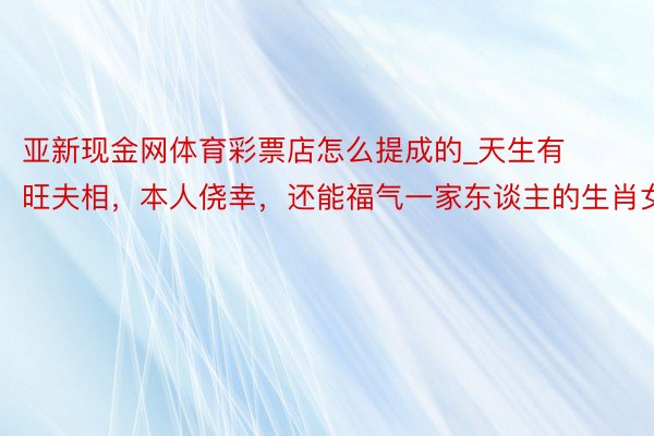 亚新现金网体育彩票店怎么提成的_天生有旺夫相，本人侥幸，还能福气一家东谈主的生肖女