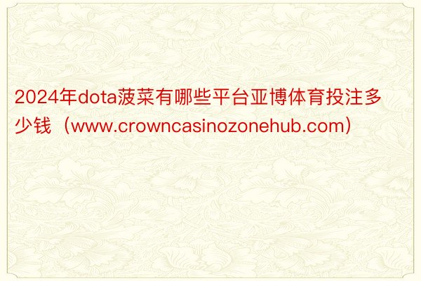 2024年dota菠菜有哪些平台亚博体育投注多少钱（www.crowncasinozonehub.com）