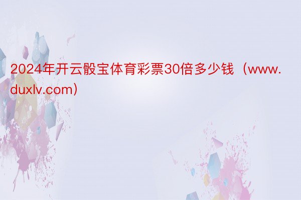 2024年开云骰宝体育彩票30倍多少钱（www.duxlv.com）