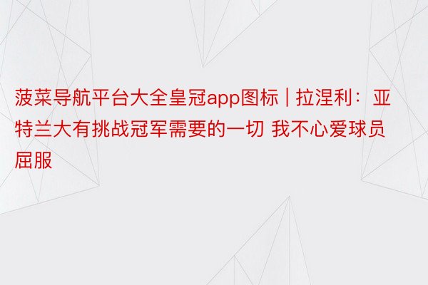 菠菜导航平台大全皇冠app图标 | 拉涅利：亚特兰大有挑战冠军需要的一切 我不心爱球员屈服