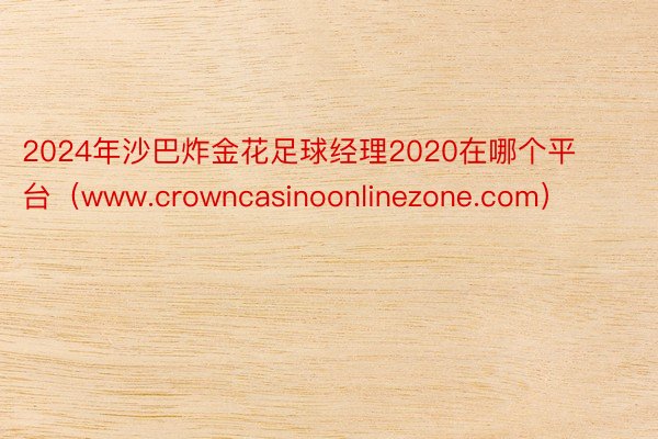 2024年沙巴炸金花足球经理2020在哪个平台（www.crowncasinoonlinezone.com）