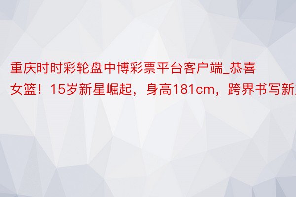 重庆时时彩轮盘中博彩票平台客户端_恭喜女篮！15岁新星崛起，身高181cm，跨界书写新篇章