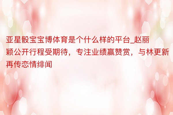 亚星骰宝宝博体育是个什么样的平台_赵丽颖公开行程受期待，专注业绩赢赞赏，与林更新再传恋情绯闻