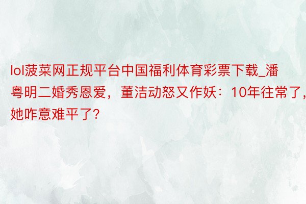 lol菠菜网正规平台中国福利体育彩票下载_潘粤明二婚秀恩爱，董洁动怒又作妖：10年往常了，她咋意难平了？