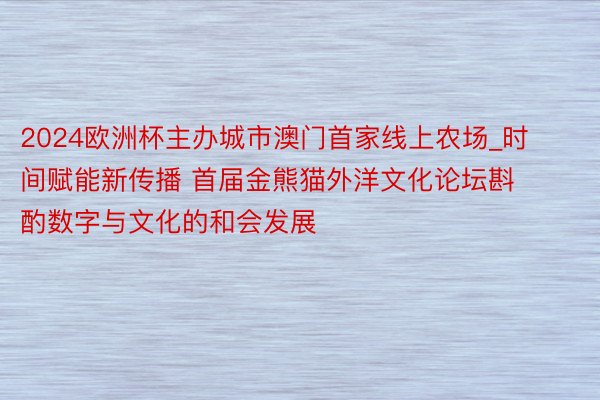 2024欧洲杯主办城市澳门首家线上农场_时间赋能新传播 首届金熊猫外洋文化论坛斟酌数字与文化的和会发展