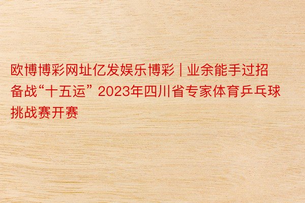 欧博博彩网址亿发娱乐博彩 | 业余能手过招 备战“十五运” 2023年四川省专家体育乒乓球挑战赛开赛