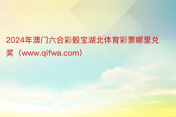 2024年澳门六合彩骰宝湖北体育彩票哪里兑奖（www.qifwa.com）