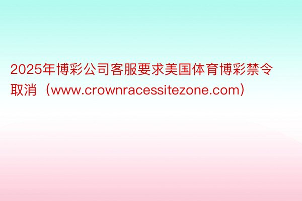 2025年博彩公司客服要求美国体育博彩禁令取消（www.crownracessitezone.com）