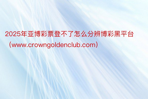 2025年亚博彩票登不了怎么分辨博彩黑平台（www.crowngoldenclub.com）