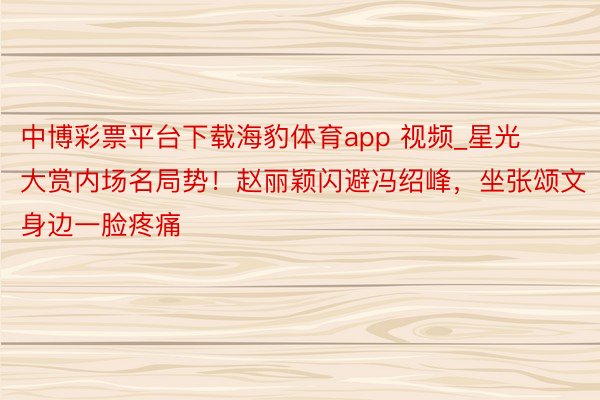 中博彩票平台下载海豹体育app 视频_星光大赏内场名局势！赵丽颖闪避冯绍峰，坐张颂文身边一脸疼痛