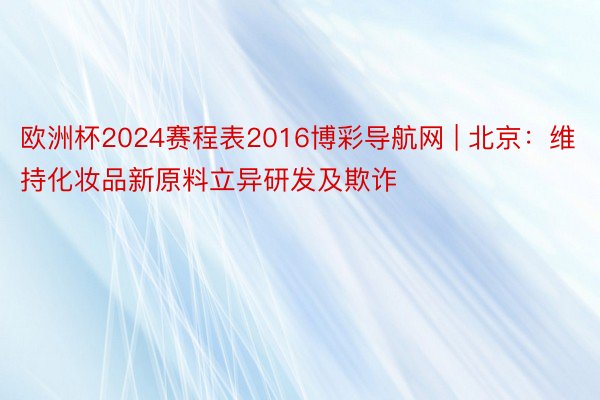 欧洲杯2024赛程表2016博彩导航网 | 北京：维持化妆品新原料立异研发及欺诈