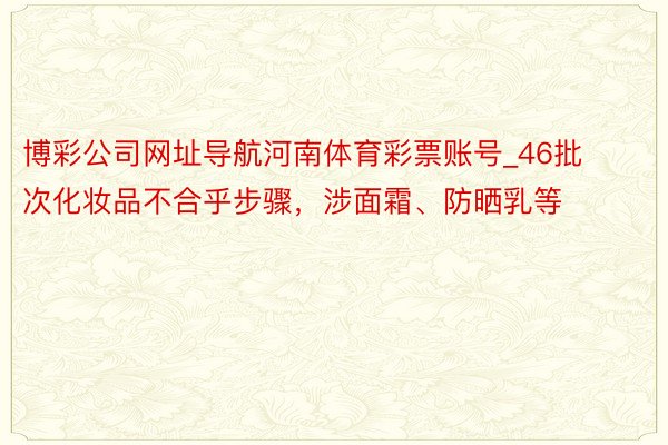 博彩公司网址导航河南体育彩票账号_46批次化妆品不合乎步骤，涉面霜、防晒乳等