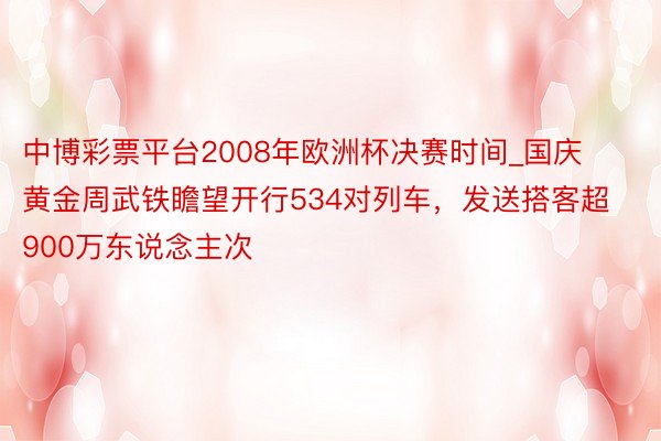 中博彩票平台2008年欧洲杯决赛时间_国庆黄金周武铁瞻望开行534对列车，发送搭客超900万东说念主次