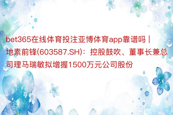 bet365在线体育投注亚博体育app靠谱吗 | 地素前锋(603587.SH)：控股鼓吹、董事长兼总司理马瑞敏拟增握1500万元公司股份