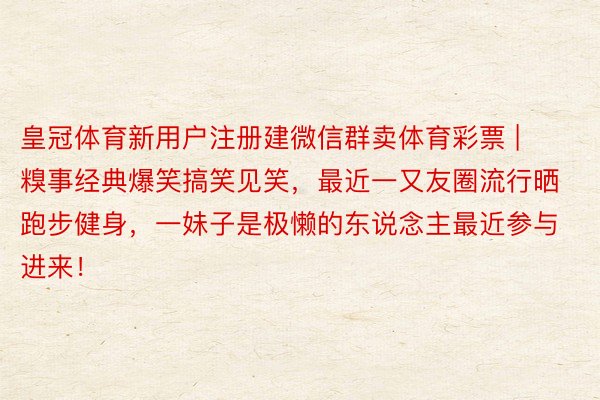 皇冠体育新用户注册建微信群卖体育彩票 | 糗事经典爆笑搞笑见笑,最近一又友圈流行晒跑步健身,一妹子是极懒的东说念主最近参与进来!